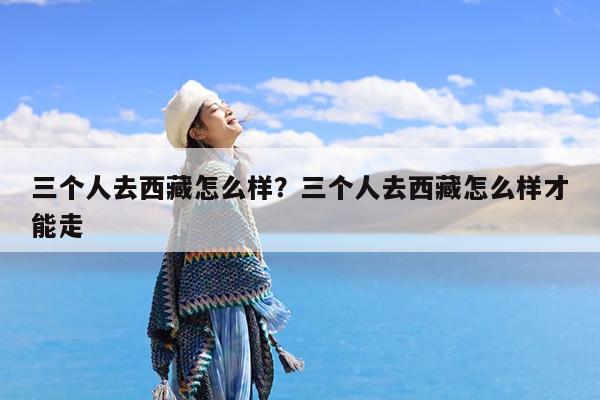 三个人去西藏怎么样?三个人去西藏怎么样才能走
