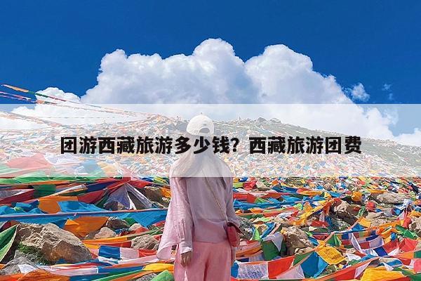 团游西藏旅游多少钱?西藏旅游团费