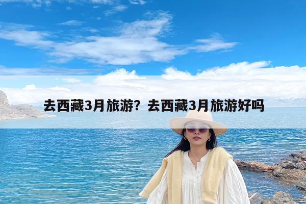 去西藏3月旅游?去西藏3月旅游好吗