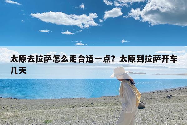 太原去拉萨怎么走合适一点?太原到拉萨开车几天