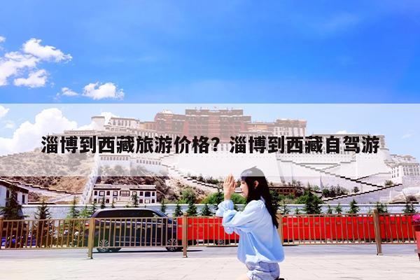 淄博到西藏旅游价格?淄博到西藏自驾游