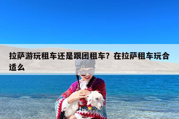 拉萨游玩租车还是跟团租车?在拉萨租车玩合适么