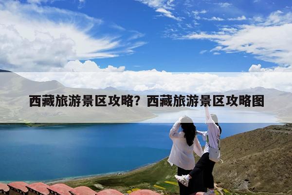 西藏旅游景区攻略?西藏旅游景区攻略图
