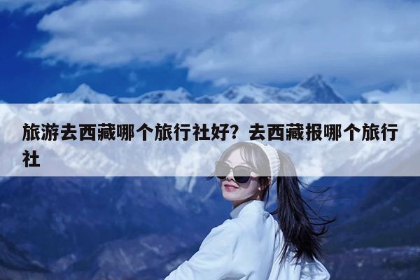 旅游去西藏哪个旅行社好?去西藏报哪个旅行社
