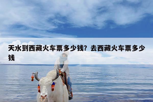 天水到西藏火车票多少钱?去西藏火车票多少钱