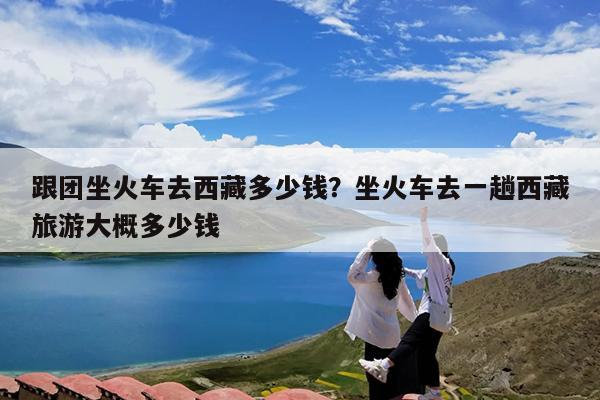 跟团坐火车去西藏多少钱?坐火车去一趟西藏旅游大概多少钱