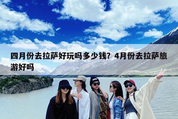 四月份去拉萨好玩吗多少钱?4月份去拉萨旅游好吗