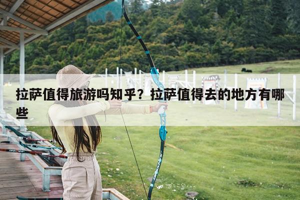 拉萨值得旅游吗知乎?拉萨值得去的地方有哪些