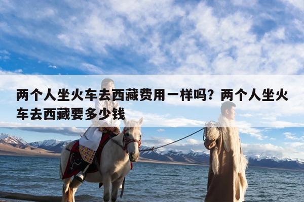 两个人坐火车去西藏费用一样吗?两个人坐火车去西藏要多少钱