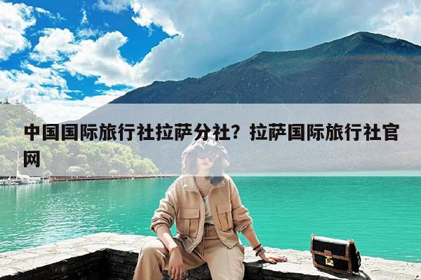 中国国际旅行社拉萨分社?拉萨国际旅行社官网