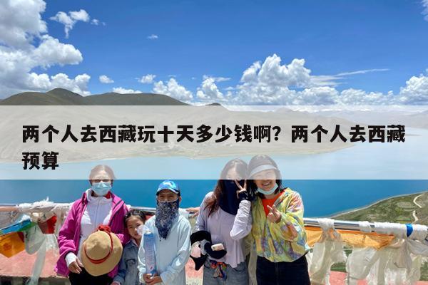 两个人去西藏玩十天多少钱啊?两个人去西藏预算