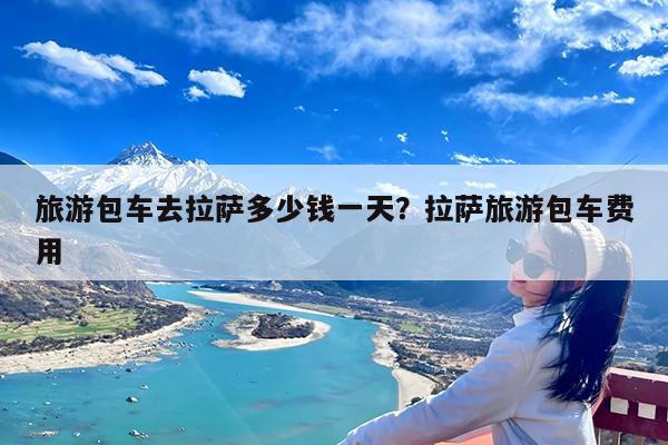 旅游包车去拉萨多少钱一天?拉萨旅游包车费用