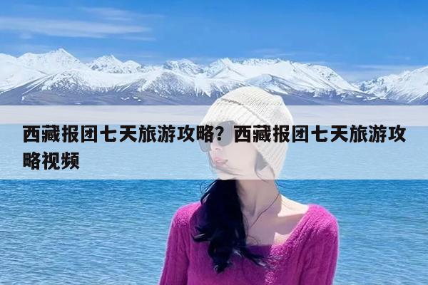 西藏报团七天旅游攻略?西藏报团七天旅游攻略视频