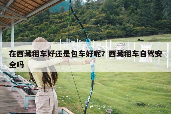 在西藏租车好还是包车好呢?西藏租车自驾安全吗