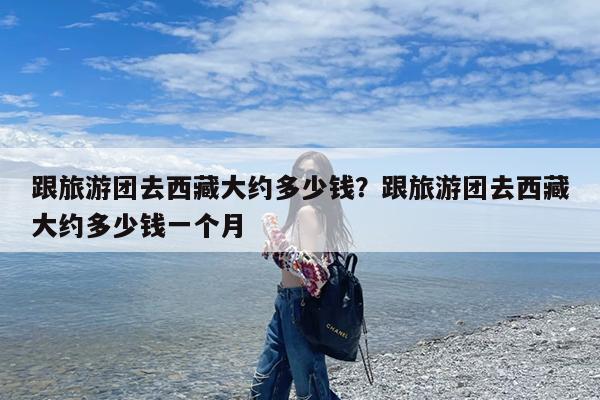 跟旅游团去西藏大约多少钱?跟旅游团去西藏大约多少钱一个月