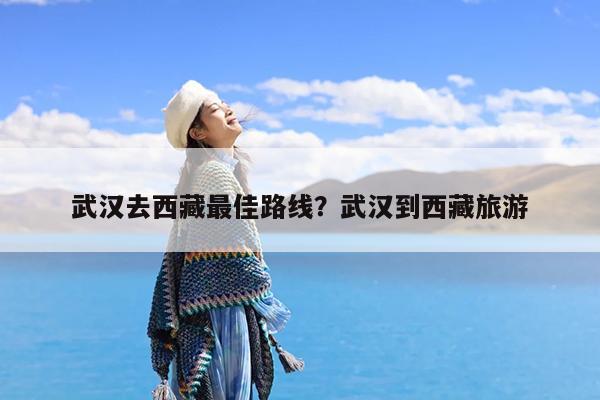 武汉去西藏最佳路线?武汉到西藏旅游