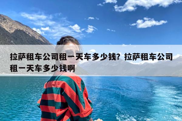 拉萨租车公司租一天车多少钱?拉萨租车公司租一天车多少钱啊