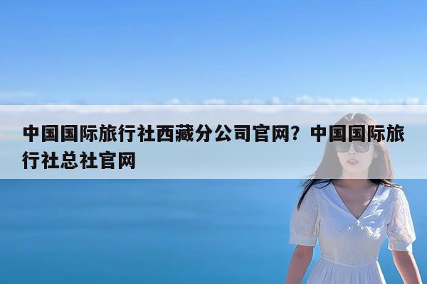 中国国际旅行社西藏分公司官网?中国国际旅行社总社官网