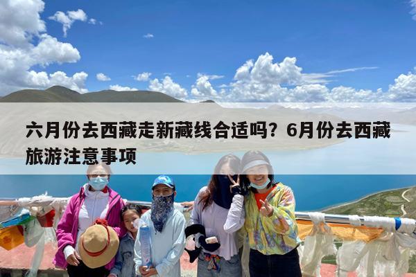 六月份去西藏走新藏线合适吗?6月份去西藏旅游注意事项