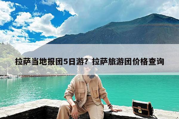 拉萨当地报团5日游?拉萨旅游团价格查询