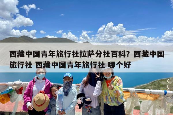 西藏中国青年旅行社拉萨分社百科?西藏中国旅行社 西藏中国青年旅行社 哪个好