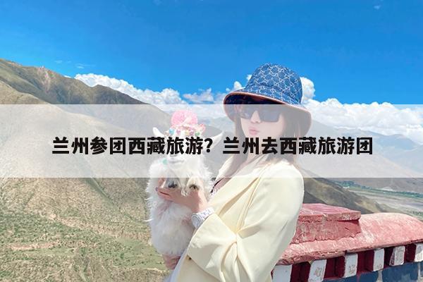 兰州参团西藏旅游?兰州去西藏旅游团