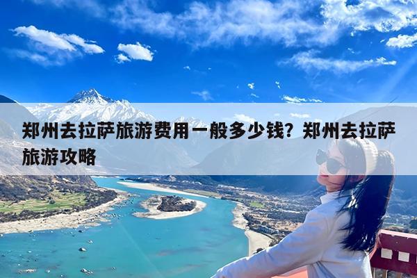 郑州去拉萨旅游费用一般多少钱?郑州去拉萨旅游攻略