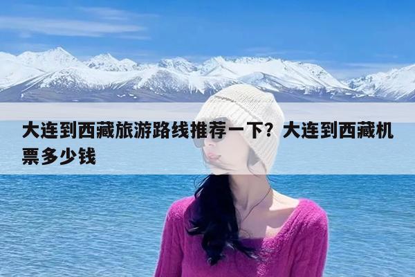 大连到西藏旅游路线推荐一下?大连到西藏机票多少钱
