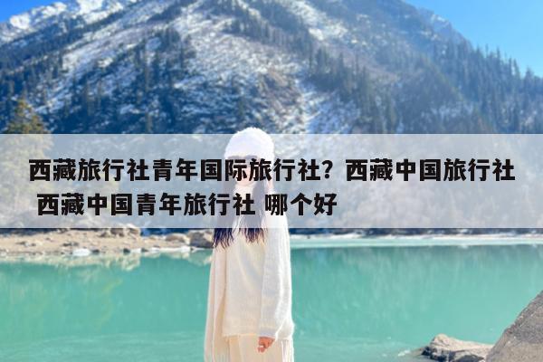 西藏旅行社青年国际旅行社?西藏中国旅行社 西藏中国青年旅行社 哪个好