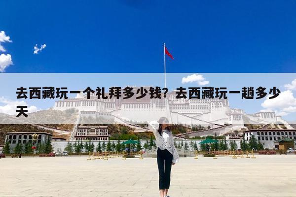 去西藏玩一个礼拜多少钱?去西藏玩一趟多少天