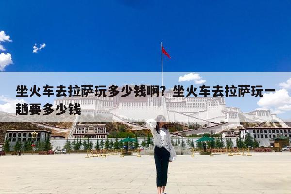 坐火车去拉萨玩多少钱啊?坐火车去拉萨玩一趟要多少钱