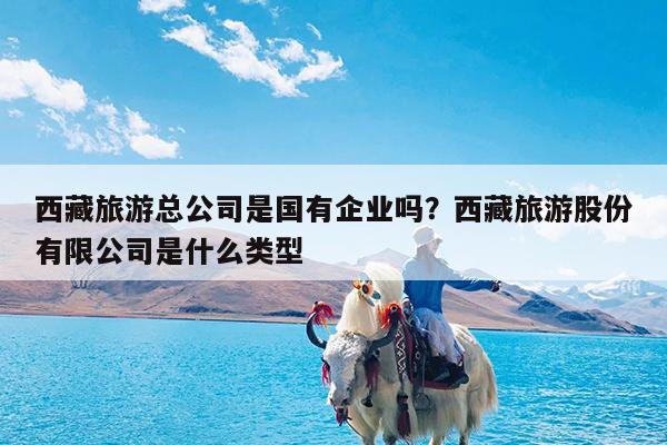 西藏旅游总公司是国有企业吗?西藏旅游股份有限公司是什么类型