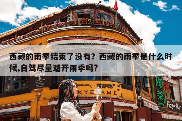 西藏的雨季结束了没有?西藏的雨季是什么时候,自驾尽量避开雨季吗?