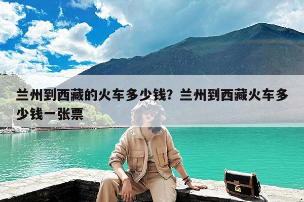 兰州到西藏的火车多少钱?兰州到西藏火车多少钱一张票