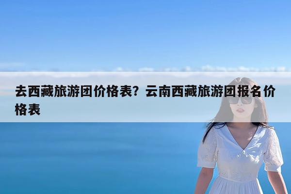 去西藏旅游团价格表?云南西藏旅游团报名价格表