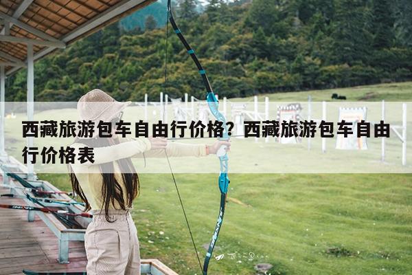 西藏旅游包车自由行价格?西藏旅游包车自由行价格表