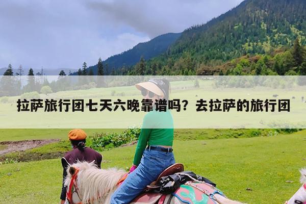 拉萨旅行团七天六晚靠谱吗?去拉萨的旅行团