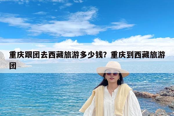 重庆跟团去西藏旅游多少钱?重庆到西藏旅游团
