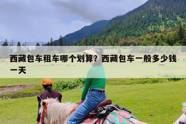 西藏包车租车哪个划算?西藏包车一般多少钱一天