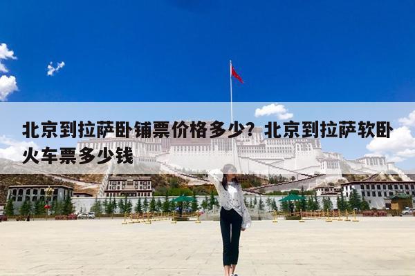 北京到拉萨卧铺票价格多少?北京到拉萨软卧火车票多少钱