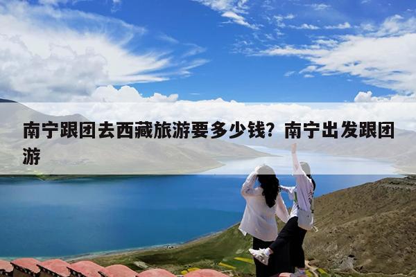南宁跟团去西藏旅游要多少钱?南宁出发跟团游