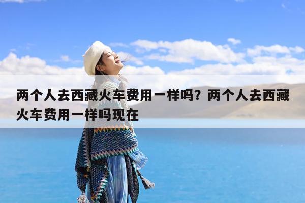 两个人去西藏火车费用一样吗?两个人去西藏火车费用一样吗现在