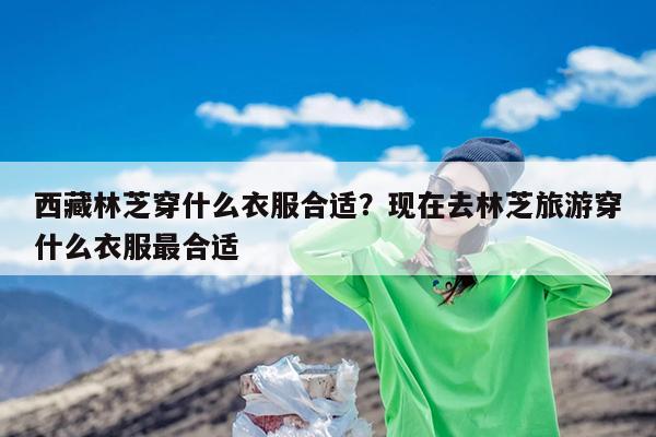 西藏林芝穿什么衣服合适?现在去林芝旅游穿什么衣服最合适
