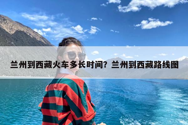 兰州到西藏火车多长时间?兰州到西藏路线图