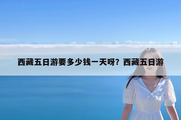 西藏五日游要多少钱一天呀?西藏五日游