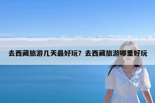 去西藏旅游几天最好玩?去西藏旅游哪里好玩