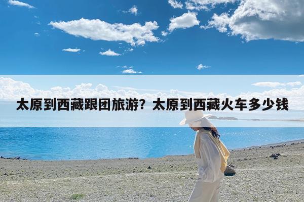 太原到西藏跟团旅游?太原到西藏火车多少钱