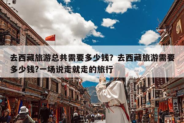 去西藏旅游总共需要多少钱?去西藏旅游需要多少钱?一场说走就走的旅行