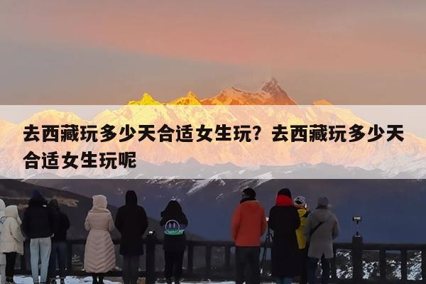 去西藏玩多少天合适女生玩?去西藏玩多少天合适女生玩呢