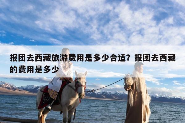 报团去西藏旅游费用是多少合适?报团去西藏的费用是多少